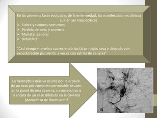 En las primeras fases evolutivas de la enfermedad, las manifestaciones clínicas
suelen ser inespecíficas:
 Fiebre y sudores nocturnos
 Perdida de peso y anorexia
 Malestar general
 Debilidad
“Casi siempre termina apareciendo tos (al principio seca y después con
expectoración purulenta, a veces con estrías de sangre)”
La hemoptisis masiva ocurre por la erosión
de un vaso por completo permeable situado
en la pared de una caverna, o consecutivo a
la rotura de un vaso dilatado en la caverna
(Aneurimsa de Rasmussen)
 