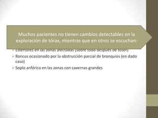 Estertores en las zonas afectadas (sobre todo después de toser)
Roncus ocasionado por la obstrucción parcial de bronquios (en dado
caso)
Soplo anfórico en las zonas con cavernas grandes
Muchos pacientes no tienen cambios detectables en la
exploración de tórax, mientras que en otros se escuchan:
 