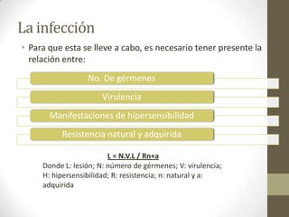 La infección
• Para que esta se lleve a cabo, es necesario tener presente la
relación entre:
No. De gérmenes
Virulencia
Manifestaciones de hipersensibilidad
Resistencia natural y adquirida
L = N.V.L / Rn+a
Donde L: lesión; N: número de gérmenes; V: virulencia;
H: hipersensibilidad; R: resistencia; n: natural y a:
adquirida
 