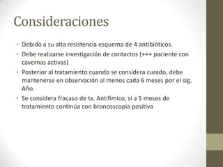 Consideraciones
• Debido a su alta resistencia esquema de 4 antibióticos.
• Debe realizarse investigación de contactos (+++ paciente con
cavernas activas)
• Posterior al tratamiento cuando se considera curado, debe
mantenerse en observación al menos cada 6 meses por el sig.
Año.
• Se considera fracaso de tx. Antifimico, si a 5 meses de
tratamiento continúa con broncoscopía positiva
 