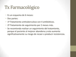 Tx Farmacológico
• Es un esquema de 6 meses:
• Dos partes:
• 1º Tratamiento antituberculoso con 4 antibióticos.
• 2º Tratamiento de seguimiento por 2 meses más.
• Se recomienda realizar un seguimiento del tratamiento,
porque el paciente al mejorar abandona y esto aumenta
significativamente su riesgo de recaer o producir resistencias.
 