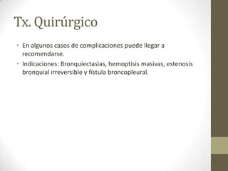 Tx. Quirúrgico
• En algunos casos de complicaciones puede llegar a
recomendarse.
• Indicaciones: Bronquiectasias, hemoptisis masivas, estenosis
bronquial irreversible y fístula broncopleural.
 