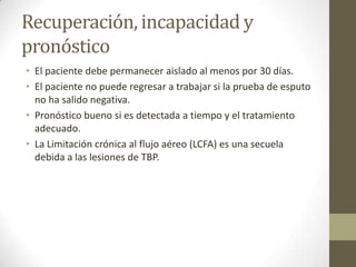 Recuperación, incapacidad y
pronóstico
• El paciente debe permanecer aislado al menos por 30 días.
• El paciente no puede regresar a trabajar si la prueba de esputo
no ha salido negativa.
• Pronóstico bueno si es detectada a tiempo y el tratamiento
adecuado.
• La Limitación crónica al flujo aéreo (LCFA) es una secuela
debida a las lesiones de TBP.
 