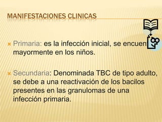 MANIFESTACIONES CLINICAS
Primaria: es la infección inicial, se encuentra
mayormente en los niños.
Secundaria: Denominada TBC de tipo adulto,
se debe a una reactivación de los bacilos
presentes en las granulomas de una
infección primaria.