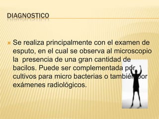 DIAGNOSTICO
 Se realiza principalmente con el examen de
esputo, en el cual se observa al microscopio
la presencia de una gran cantidad de
bacilos. Puede ser complementada por
cultivos para micro bacterias o también por
exámenes radiológicos.
 