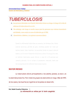 EXAMEN FINAL DE COMPUTACIÓN VIRTUAL I
Universidad Cesar Vallejo
Centro de Informática y Sistema
Est. Natali Ccasihui Palomino 1
La información es valiosa por lo tanto asegúrala
TUBERCULOSIS
A. Las personas infectadas con el bacilo tuberculoso tienen un riesgo a lo largo de la vida de
enfermar de tuberculosis de un 10%.
B. Sin embargo, este riesgo es mucho mayor para las personas cuyo sistema inmunitario
está dañado, como ocurre en casos de infección por el VIH,
C. desnutrición o diabetes, o en quienes consumen tabaco.
Cuando la enfermedad tuberculosa se presenta, los síntomas (tos, fiebre,
sudores nocturnos, pérdida de peso, etcétera) pueden ser leves por
muchos meses. Como resultado, los pacientes tardan en buscar atención
médica y en el ínterin transmiten la bacteria a otros. A lo largo de un año,
un enfermo tuberculoso puede infectar a unas 10 a 15 personas por
contacto estrecho. Si no reciben el tratamiento adecuado, hasta dos
terceras partes de los enfermos tuberculosos mueren.
MAYOR RIESGO
La tuberculosis afecta principalmente a los adultos jóvenes, es decir, en
la edad más productiva. Pero todos los grupos de edad están en riesgo. Más del 95%
de los casos y las muertes se registran en los países en desarrollo.
 