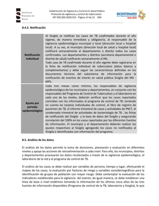 Subdirección de Vigilancia y Control en Salud Pública
Tuberc Protocolo de vigilancia y control de tuberculosis
INT-R02.002.4020-015 Página 13 de 21 V00
8.4.2. Notificación
Notificación
individual
Al Sivigila se notifican los casos de TB confirmados durante el año
vigente, de manera inmediata y obligatoria, al responsable de la
vigilancia epidemiológica municipal o local (dirección local u hospital
local). A su vez, el municipio (dirección local de salud u hospital local)
notificará semanalmente al departamento o distrito todos los casos
confirmados. Los departamentos y distritos (secretaría departamental o
distrital de salud) notificarán semanalmente al INS.
Todo caso de TB confirmado durante el año vigente debe registrarse en
la ficha de notificación individual de tuberculosis (datos básicos y
complementarios) y debe seguir las características definidas en los
documentos técnicos del subsistema de información para la
notificación de eventos de interés en salud pública Sivigila del INS -
MPS.
Ajuste por
período
epidemiológico
Cada tres meses como mínimo, los responsables de vigilancia
epidemiológica de los municipios y departamentos, en conjunto con los
responsables del Programa de Control de Tuberculosis y el laboratorio en
cada uno de los niveles, deberán verificar que los casos reportados
coincidan con los informados al programa de control de TB, teniendo
en cuenta las tarjetas individuales de control, el libro de registro de
pacientes de TB, el informe trimestral de casos y actividades de PNCT, el
condensado trimestral de actividades de bacteriología de TB , las fichas
de notificación del Sivigila y la base de datos del Sivigila y asegurando
correlación del 100% en los casos reportados por las diferentes fuentes
de información. El municipio y el departamento deberán realizar los
ajustes respectivos al Sivigila agregando los casos no notificados al
Sivigila e identificados con información del programa.
8.5. Análisis de los datos
El análisis de los datos permite la toma de decisiones, planeación y evaluación en diferentes
niveles y apoya las acciones de retroalimentación a cada nivel. Para ello, los municipios, distritos
y departamentos procesarán los datos recolectados a través de la vigilancia epidemiológica, el
laboratorio de la red y el programa de control de TB.
El análisis de los casos se debe realizar por variables de persona, tiempo y lugar, efectuando el
mapeo de los casos, la evaluación por factores de riesgo y variables sociodemográficas para la
identificación de grupos de población con mayor riesgo. Debe contemplar la evaluación de los
indicadores establecidos para la vigilancia del evento; de igual manera, se debe establecer una
línea de base o nivel endémico tomando la información de los últimos cinco años de las tres
fuentes de información disponibles (Programa de control de la TB, laboratorio y Sivigila), lo que
 