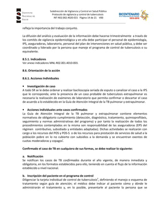 Subdirección de Vigilancia y Control en Salud Pública
Tuberc Protocolo de vigilancia y control de tuberculosis
INT-R02.002.4020-015 Página 14 de 21 V00
refleja la importancia del trabajo conjunto.
La difusión del análisis y evaluación de la información debe hacerse trimestralmente a través de
los comités de vigilancia epidemiológica y en ella debe participar el personal de epidemiología,
IPS, aseguradoras, laboratorio, personal del plan de intervenciones en salud pública, y debe ser
coordinado y liderado por la persona que maneje el programa de control de tuberculosis o su
equivalente.
8.5.1. Indicadores
Ver anexo indicadores MNL-R02.001.4010-003.
8.6. Orientación de la acción
8.6.1. Acciones Individuales
• Investigación de caso
A todo SR se le debe ordenar y realizar baciloscopia seriada de esputo o canalizar el caso a la IPS
que le corresponda; ante la presencia de un caso probable de tuberculosis extrapulmonar es
necesaria la realización de exámenes de laboratorio que permita confirmar o descartar el caso
de acuerdo a lo establecido en la Guía de Atención Integral de la TB pulmonar y extrapulmonar.
• Acciones individuales ante casos confirmados
La Guía de Atención Integral de la TB pulmonar y extrapulmonar contiene elementos
normativos de obligatorio cumplimiento (detección, diagnóstico, tratamiento, quimioprofiláxis,
seguimiento y normas administrativas del programa) y por tanto la realización de todos los
procedimientos contemplados en la misma son responsabilidad de las aseguradoras (EPS del
régimen contributivo, subsidiado y entidades adaptadas). Dichas actividades se realizarán con
cargo a los recursos del POS y POS-S o de los recursos para prestación de servicios de salud a la
población pobre en lo no cubierto con subsidios a la demanda y se encuentran exentos de
cuotas moderadoras y copagosi
.
Confirmado el caso de TB en cualquiera de sus formas, se debe realizar lo siguiente:
a. Notificación
Se notifican los casos de TB confirmados durante el año vigente, de manera inmediata y
obligatoria, en los formatos establecidos para ello, teniendo en cuenta el flujo de la información
establecido a nivel nacional.
b. Inscripción del paciente en el programa de control
Diligenciar la tarjeta individual de control de tuberculosisii
, definiendo el manejo o esquema de
tratamiento según guía de atención; el médico debe indicar al paciente cómo y dónde le
administrarán el tratamiento y, en lo posible, presentarle al paciente la persona que se
 
