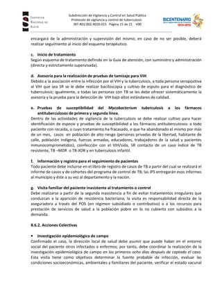 Subdirección de Vigilancia y Control en Salud Pública
Tuberc Protocolo de vigilancia y control de tuberculosis
INT-R02.002.4020-015 Página 15 de 21 V00
encargará de la administración y supervisión del mismo; en caso de no ser posible, deberá
realizar seguimiento al inicio del esquema terapéutico.
c. Inicio de tratamiento
Según esquema de tratamiento definido en la Guía de atención, con suministro y administración
(directa y estrictamente supervisada).
d. Asesoría para la realización de pruebas de tamizaje para VIH
Debido a la asociación entre la infección por el VIH y la tuberculosis, a toda persona seropositiva
al VIH que sea SR se le debe realizar baciloscopia y cultivo de esputo para el diagnóstico de
tuberculosis; igualmente, a todas las personas con TB se les debe ofrecer sistemáticamente la
asesoría y la prueba para la detección de VIH bajo altos estándares de calidad.
e. Pruebas de susceptibilidad del Mycobacterium tuberculosis a los fármacos
antituberculosos de primera y segunda línea.
Dentro de las actividades de vigilancia de la tuberculosis se debe realizar cultivo para hacer
identificación de especie y pruebas de susceptibilidad a los fármacos antituberculosos: a todo
paciente con recaída, o cuyo tratamiento ha fracasado, o que ha abandonado el mismo por más
de un mes, casos en población de alto riesgo (personas privadas de la libertad, habitante de
calle, población indígena, fuerzas armadas, educadores, trabajadores de la salud y pacientes
inmunocomprometidos), coinfección con el VIH/sida, SR contacto de un caso índice de TB
resistente, TB –MDR o TB-XDR y en tuberculosis infantil.
f. Información y registro para el seguimiento de pacientes
Todo paciente debe incluirse en el libro de registro de casos de TB a partir del cual se realizará el
informe de casos y de cohortes del programa de control de TB; las IPS entregarán esos informes
al municipio y éste a su vez al departamento y la nación.
g. Visita familiar del paciente inasistente al tratamiento o control
Debe realizarse a partir de la segunda inasistencia a fin de evitar tratamientos irregulares que
conduzcan a la aparición de resistencia bacteriana; la visita es responsabilidad directa de la
aseguradora a través del POS (en régimen subsidiado o contributivo) o a los recursos para
prestación de servicios de salud a la población pobre en lo no cubierto con subsidios a la
demanda.
8.6.2. Acciones Colectivas
• Investigación epidemiológica de campo
Confirmado el caso, la dirección local de salud debe asumir que puede haber en el entorno
social del paciente otros infectados o enfermos; por tanto, debe coordinar la realización de la
investigación epidemiológica de campo en los primeros ocho días después de captado el caso.
Esta visita tiene como objetivos determinar la fuente probable de infección, evaluar las
condiciones socioeconómicas, ambientales y familiares del paciente, verificar el estado vacunal
 