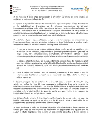 Subdirección de Vigilancia y Control en Salud Pública
Tuberc Protocolo de vigilancia y control de tuberculosis
INT-R02.002.4020-015 Página 16 de 21 V00
de los menores de cinco años, dar educación al enfermo y su familia, así como estudiar los
contactos de todo caso en busca de SR.
La urgencia e importancia del inicio de la investigación epidemiológica de campo debe basarse
en la probabilidad de transmisión de la infección, especialmente en personas
inmunocomprometidas y en los niños contactos de pacientes con tuberculosis pulmonar o en
aquellos casos en los cuales el paciente vive o trabaja en comunidades de riesgo donde las
condiciones sociodemográficas favorecen el contagio de la enfermedad como cárceles, hogar
geriátrico, instituciones psiquiátricas, batallones, pueblos indígenas.
Durante la investigación epidemiológica de campo es importante conocer las características de
los pacientes y de los contactos a estudiar, estimando el riesgo de infección al que han estado
sometidos. Para ello es necesario disponer de la siguiente información.
• En relación al paciente: tos y expectoración por más de 15 días, estado bacteriológico, tipo
de relación con los contactos, antecedentes de quimioterapia antituberculosa y factores de
riesgo (edad, VIH, inmunosupresión, desnutrición, enfermedades crónicas u otras
inmunosupresoras) o factores que puedan afectar la adherencia del paciente al tratamiento.
• En relación al contacto: lugar de contacto (domicilio, escuela, lugar de trabajo, hospital,
albergue, prisión), características de la habitación (iluminación, ventilación, hacinamiento),
duración del contacto, proximidad con el caso índice y sintomatología sospechosa (contacto
SR)
• Otros factores a valorar en los contactos son: edad, infección por el VIH, presencia de otras
enfermedades debilitantes, antecedente de vacunación con BCG, estado nutricional y
hábitos higiénicos.
Se debe llevar registro de los contactos del caso identificados en el ámbito familiar, laboral y
social y su clasificación como SR o no; es necesario y obligatorio descartar la presencia de
enfermedad tuberculosa activa de los contactos SR. Adicionalmente, el registro deberá contener
todas las acciones realizadas con el enfermo, su familia y contactos. Los contactos deben ser
anotados en la tarjeta individual del paciente, por lo cual quien realice la investigación de
campo debe informar a la IPS que lleva la tarjeta.
Los SR identificados durante la investigación epidemiológica de campo serán referidos a su
entidad prestadora de servicios en salud o a la IPS adscrita para la realización de los
procedimientos establecidos en la Guía de Atención Integral.
Se debe monitorizar a todas las personas registradas y remitidas durante la investigación de
campo; por tanto, se debe disponer de mecanismos de seguimiento para aquellos que no
acudan al estudio diagnóstico. Si se confirma un caso entre los contactos, se deberá notificar al
 