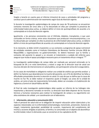 Subdirección de Vigilancia y Control en Salud Pública
Tuberc Protocolo de vigilancia y control de tuberculosis
INT-R02.002.4020-015 Página 17 de 21 V00
Sivigila y tenerlo en cuenta para el informe trimestral de casos y actividades del programa y
canalizar para la administración de tratamiento según Guía de Atención vigente.
Si durante la investigación epidemiológica de campo de casos de TB pulmonar se encuentran
contactos menores de cinco años y se ha descartado en ellos por completo la presencia de
enfermedad tuberculosa activa, se deberá definir el inicio de quimioprofilaxis de acuerdo a lo
contemplado en la Guía de Atención vigente.
Igualmente, a las personas convivientes con el VIH/sida, diabetes, transplantes, o que usen
corticoides en forma crónica, entre otras situaciones que produzcan inmunocompromiso, y se
ha descartado por completo en ellos la presencia de enfermedad tuberculosa activa, se deberá
definir el inicio de quimioprofilaxis de acuerdo a lo contemplado en la Guía de Atención vigente.
Si es necesario, se debe remitir al paciente y a sus contactos a programas de apoyo nutricional
de entidades estatales como el Instituto Colombiano de Bienestar Familiar (circular 0018 de
Mayo/2006) u organizaciones no gubernamentales. Se deberá favorecer que la familia y
contactos del paciente lo apoyen y se vinculen al tratamiento y cuidado del enfermo para
asegurar que reciba el apoyo psicológico necesario para un tratamiento eficaz e integral. (13)
La investigación epidemiológica de campo debe ser realizada por personal entrenado en la
búsqueda de SR y en visita domiciliaria; y estará a cargo de la dirección local de salud con
recursos del plan de intervenciones en salud pública, con participación activa de la aseguradora.
En los casos de mortalidad es obligatorio realizar una unidad de análisis que permita analizar y
definir los factores que desendenaron la muerte del paciente, con el fin de identificar las fallas y
dificultades presentadas durante la atención en salud. En caso de que se defina que la causa de
muerte no fue TB, se debe realizar el respectivo ajuste al Sivigila. Las actas de la unidad de
análisis, así como el plan de mejoramiento formulado, deben ser enviadas a la Subdirección de
Vigilancia y Control en Salud Pública del INS.
Al final de cada investigación epidemiológica debe quedar un informe de los hallazgos más
importantes y decisiones tomadas en terreno. La dirección local debe disponer de los recursos
técnicos y humanos necesarios para realizar la investigación de campo y su seguimiento con
altos estándares de calidad y en coordinación con el laboratorio.
• Información, educación y comunicación (IEC)
Todo el personal de salud está en la obligación de impartir educación sobre tuberculosis y los
aspectos relacionados con la enfermedad (sintomatología, transmisión, prevención, factores de
riesgo), tratamiento (gratuidad, posibilidad de curación, importancia del cumplimiento del
mismo) y acciones dirigidas al paciente, la familia y la comunidad con el objetivo de desmitificar
la enfermedad, inducir la demanda y que se conviertan en los captadores de SR.
 