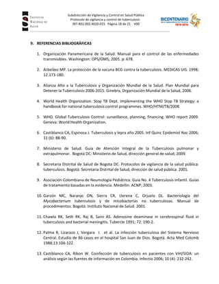 Subdirección de Vigilancia y Control en Salud Pública
Tuberc Protocolo de vigilancia y control de tuberculosis
INT-R02.002.4020-015 Página 18 de 21 V00
9. REFERENCIAS BIBLIOGRÀFICAS
1. Organización Panamericana de la Salud. Manual para el control de las enfermedades
transmisibles. Washington: OPS/OMS; 2005. p: 678.
2. Arbeláez MP. La protección de la vacuna BCG contra la tuberculosis. MEDICAS UIS. 1998;
12:173-180.
3. Alianza Alto a la Tuberculosis y Organización Mundial de la Salud. Plan Mundial para
Detener la Tuberculosis 2006-2015. Ginebra, Organización Mundial de la Salud, 2006.
4. World Health Organization. Stop TB Dept. Implementing the WHO Stop TB Strategy: a
handbook for national tuberculosis control programmes. WHO/HTM/TB/2008.
5. WHO. Global Tuberculosis Control: surveillance, planning, financing. WHO report 2009.
Geneva: World Health Organization.
6. Castiblanco CA, Espinosa J. Tuberculosis y lepra año 2005. Inf Quinc Epidemiol Nac 2006;
11 (6): 88-90.
7. Ministerio de Salud. Guía de Atención Integral de la Tuberculosis pulmonar y
extrapulmonar. Bogotá DC: Ministerio de Salud, dirección general de salud; 2009.
8. Secretaria Distrital de Salud de Bogota DC. Protocolos de vigilancia de la salud pública:
tuberculosis. Bogotá: Secretaria Distrital de Salud, dirección de salud pública. 2001.
9. Asociación Colombiana de Neumología Pediátrica. Guía No. 4 Tuberculosis infantil. Guías
de tratamiento basadas en la evidencia. Medellín: ACNP; 2003.
10. Garzón MC, Naranjo ON, Sierra CR, Llerena C, Orjuela DL. Bacteriología del
Mycobacterium tuberculosis y de micobacterias no tuberculosas. Manual de
procedimientos. Bogotá: Instituto Nacional de Salud. 2001.
11. Chawla RK, Seth RK, Raj B, Saini AS. Adenosine deaminase in cerebrospinal fluid in
tuberculosis and bacterial meningitis. Tubercle 1991; 72: 190-2.
12. Palma R, Lizarazo J, Vergara I. et al. La infección tuberculosa del Sistema Nervioso
Central. Estudio de 86 casos en el hospital San Juan de Dios. Bogotá. Acta Med Colomb
1988;13:106-122.
13. Castiblanco CA, Ribon W. Coinfección de tuberculosis en pacientes con VIH/SIDA: un
análisis según las fuentes de información en Colombia. Infectio 2006; 10 (4): 232-242.
 
