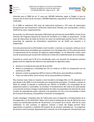 Subdirección de Vigilancia y Control en Salud Pública
Tuberc Protocolo de vigilancia y control de tuberculosis
INT-R02.002.4020-015 Página 6 de 21 V00
Colombia para el 2008 fue de 17 casos por 100.000 habitantes según el Sivigila, la tasa en
menores de 15 años fue de 3,9 casos x 100.000 habitantes, equivalente a 7,2% del total de casos
notificados.
En el 2008 se reportaron 635 casos de tuberculosis pulmonar y 321 casos de tuberculosis
extrapulmonar que presentaron coinfección tuberculosis VIH/sida, que corresponden a 8,4% y
18,6% de los casos, respectivamente.
De acuerdo a la información reportada al Ministerio de la Protección Social (MPS) a través de los
informes del Programa Nacional de Control de TB (PNCT) en el 2008, se presentaron 11.430
casos de tuberculosis de todas las formas; los casos con baciloscopia positiva fueron 7.234 y el
porcentaje de captación de sintomáticos respiratorios fue de 54,4% con respecto a lo
programado.
Con este panorama de la enfermedad a nivel mundial y nacional, es necesario continuar con el
fortalecimiento de las actividades que se plantean en la estrategia Alto a la TB y particularmente
el mejoramiento de los procesos de vigilancia epidemiológica en los diferentes niveles como
uno de los procesos que nos permite monitorizar el éxito de la implementación de la estrategia.
Teniendo en cuenta que la TB se ha considerado como una situación de emergencia sanitaria
global, entre los objetivos del milenio se han planteado las siguientes metas.
• Disminuir la incidencia de casos de TB en el 2015.
• Reducir la prevalencia y mortalidad por TB a la mitad en el 2015 en comparación con las
existentes en 1990.
• Detectar y tratar en programas DOTS al menos al 70% de los casos bacilíferos incidentes.
• Tratar con éxito al 85%, como mínimo, de los casos bacilíferos incidentes.
Para alcanzar estas metas se impulsó a nivel mundial la estrategia Alto a la TB, adoptada en el
país desde el año 2006, la cual contempla seis componentes principales: 1) ampliar y mejorar el
DOTS de calidad; 2) abordar la coinfección por TB/VIH, la TB-MDR y las necesidades de las
poblaciones pobres y vulnerables; 3) contribuir al fortalecimiento del sistema de salud basado
en la atención primaria; 4) lograr la participación de todos los proveedores de atención de salud;
5) dotar de capacidad de acción y decisión a los pacientes con TB y a las comunidades a través
de la creación de alianzas, y 6) posibilitar y fomentar la investigación.
El plan estratégico “Colombia Libre de Tuberculosis para la Expansión y Fortalecimiento de la
Estrategia Alto a la TB, 2010-2015” define como meta la notificación de más de 70% de los casos
nuevos con baciloscopia positiva de TB pulmonar y la curación de al menos 85% de los casos
notificados. En este contexto, la vigilancia rutinaria a través del Sivigila permite hacer
seguimiento a la gestión y medición del impacto de las acciones realizadas por los programas
de control a nivel municipal, departamental y nacional, con el fin de generar intervenciones que
 