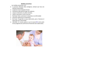 Medidas preventivas
Las medidas preventivas son:
La persona infectada debe protegerse, siempre que tosa con
pañuelos desechables.
Lavado de manos después de toser.
Ventilación adecuada del lugar de residencia.
Limpiar el domicilio con paños húmedos.
Utilizar mascarilla en zonas comunes.
Restringir visitas a personas no expuestas a la enfermedad.
Garantizar adherencia al tratamiento.
No fumar. El cigarrillo no causa tuberculosis, pero sí favorece el
desarrollo de la enfermedad.
VACUNAS. En muchos países se usa la vacuna BCG como parte
de los programas de control de la Prevención de la tuberculosis
 
