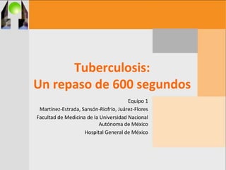 Tuberculosis:
Un repaso de 600 segundos
Equipo 1
Martínez-Estrada, Sansón-Riofrío, Juárez-Flores
Facultad de Medicina de la Universidad Nacional
Autónoma de México
Hospital General de México
 
