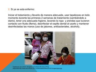 2. Si ya se esta enfermo:
Iniciar el tratamiento y llevarlo de manera adecuada, usar tapabocas en todo
momento durante las primeras 2 semanas de tratamiento (cambiándolo a
diario), tener una adecuada higiene, lavando la ropa y prendas que tuvieron
contacto con fluido (flema), desinfectar el cepillo dental al usarlo y mantener
desinfectadas las manos (uso de jabones, antibacteriales, alcohol)2.

Tapabocas uso común [imagen]. consultada [30 enero 2014].
Disponible:http://www.eluniversal.com.co/sites/default/files/201201/imagen/gripa.jpg

 