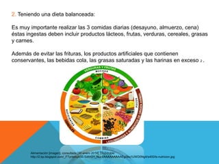 2. Teniendo una dieta balanceada:
Es muy importante realizar las 3 comidas diarias (desayuno, almuerzo, cena)
éstas ingestas deben incluir productos lácteos, frutas, verduras, cereales, grasas
y carnes.
Además de evitar las frituras, los productos artificiales que contienen
conservantes, las bebidas cola, las grasas saturadas y las harinas en exceso 2 .

Alimentación [imagen]. consultada [30 enero 2014]. Disponible:
http://2.bp.blogspot.com/_FTyntebyX5E/Si8YO1_NucI/AAAAAAAAAEg/iAq1UWD0Ng4/s400/ls-nutricion.jpg

 