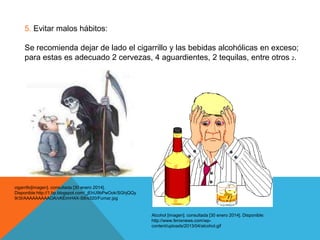 5. Evitar malos hábitos:
Se recomienda dejar de lado el cigarrillo y las bebidas alcohólicas en exceso;
para estas es adecuado 2 cervezas, 4 aguardientes, 2 tequilas, entre otros 2.

cigarrillo[imagen]. consultada [30 enero 2014].
Disponible:http://1.bp.blogspot.com/_jEhU9bPwOok/SGhjQQy
9r3I/AAAAAAAAAOA/vKEimH4X-S8/s320/Fumar.jpg

Alcohol [imagen]. consultada [30 enero 2014]. Disponible:
http://www.fenixnews.com/wpcontent/uploads/2013/04/alcohol.gif

 