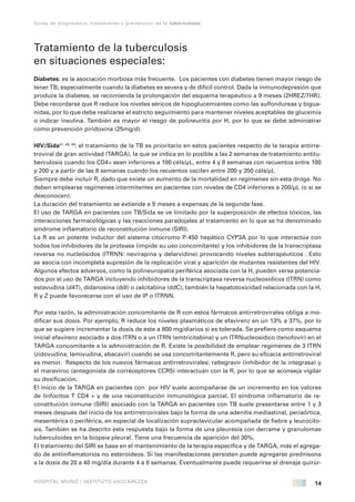 14
Guías de diagnóstico, tratamiento y prevención de la tuberculosis
HOSPITAL MUÑIZ / INSTITUTO VACCAREZZA
Tratamiento de la tuberculosis
en situaciones especiales:
Diabetes: es la asociación morbosa más frecuente. Los pacientes con diabetes tienen mayor riesgo de
tener TB, especialmente cuando la diabetes es severa y de difícil control. Dada la inmunodepresión que
produce la diabetes, se recomienda la prolongación del esquema terapéutico a 9 meses (2HREZ/7HR).
Debe recordarse que R reduce los niveles séricos de hipoglucemiantes como las sulfonilureas y bigua-
nidas, por lo que debe realizarse el estricto seguimiento para mantener niveles aceptables de glucemia
o indicar insulina. También es mayor el riesgo de polineuritis por H, por lo que se debe administrar
como prevención piridoxina (25mg/d).
HIV/Sida47, 48, 49
: el tratamiento de la TB es prioritario en estos pacientes respecto de la terapia antirre-
troviral de gran actividad (TARGA), la que se indica en lo posible a las 2 semanas de tratamiento antitu-
berculosis cuando los CD4+ sean inferiores a 100 céls/µL, entre 4 y 8 semanas con recuentos entre 100
y 200 y a partir de las 8 semanas cuando los recuentos oscilen entre 200 y 350 céls/µL
Siempre debe incluir R, dado que existe un aumento de la mortalidad en regímenes sin esta droga. No
deben emplearse regímenes intermitentes en pacientes con niveles de CD4 inferiores a 200/µL (o si se
desconocen).
La duración del tratamiento se extiende a 9 meses a expensas de la segunda fase.
El uso de TARGA en pacientes con TB/Sida se ve limitado por la superposición de efectos tóxicos, las
interacciones farmacológicas y las reacciones paradojales al tratamiento en lo que se ha denominado
síndrome inflamatorio de reconstitución inmune (SIRI).
La R es un potente inductor del sistema citocromo P-450 hepático CYP3A por lo que interactúa con
todos los inhibidores de la proteasa (impide su uso concomitante) y los inhibidores de la transcriptasa
reversa no nucleósidos (ITRNN: nevirapina y delarvidine) provocando niveles subterapéuticos . Esto
se asocia con incompleta supresión de la replicación viral y aparición de mutantes resistentes del HIV.
Algunos efectos adversos, como la polineuropatía periférica asociada con la H, pueden verse potencia-
dos por el uso de TARGA incluyendo inhibidores de la transcriptasa reversa nucleosídicos (ITRN) como
estavudina (d4T), didanosina (ddI) o zalcitabina (ddC), también la hepatotoxicidad relacionada con la H,
R y Z puede favorecerse con el uso de IP o ITRNN.
Por esta razón, la administración concomitante de R con estos fármacos antirretrovirales obliga a mo-
dificar sus dosis. Por ejemplo, R reduce los niveles plasmáticos de efavirenz en un 13% a 37%, por lo
que se sugiere incrementar la dosis de este a 800 mg/diarios si es tolerada. Se prefiere como esquema
inicial efavirenz asociado a dos ITRN o a un ITRN (emtricitabina) y un ITRNucleosídico (tenofovir) en el
TARGA concomitante a la administración de R. Existe la posibilidad de emplear regímenes de 3 ITRN
(zidovudina, lamivudina, abacavir) cuando se usa concomitantemente R, pero su eficacia antirretroviral
es menor. Respecto de los nuevos fármacos antirretrovirales: raltegravir (inhibidor de la integrasa) y
el maraviroc (antagonista de correceptores CCR5) interactuan con la R, por lo que se aconseja vigilar
su dosificación.
El inicio de la TARGA en pacientes con por HIV suele acompañarse de un incremento en los valores
de linfocitos T CD4 + y de una reconstitución inmunológica parcial. El síndrome inflamatorio de re-
constitución inmune (SIRI) asociado con la TARGA en pacientes con TB suele presentarse entre 1 y 3
meses después del inicio de los antirretrovirales bajo la forma de una adenitis mediastinal, periaórtica,
mesentérica o periférica, en especial de localización supraclavicular acompañada de fiebre y leucocito-
sis. También se ha descrito esta respuesta bajo la forma de una pleuresía con derrame y granulomas
tuberculoides en la biopsia pleural. Tiene una frecuencia de aparición del 30%.
El tratamiento del SIRI se basa en el mantenimiento de la terapia específica y de TARGA, más el agrega-
do de antiinflamatorios no esteroideos. Si las manifestaciones persisten puede agregarse prednisona
a la dosis de 20 a 40 mg/día durante 4 a 8 semanas. Eventualmente puede requerirse el drenaje quirúr-
 