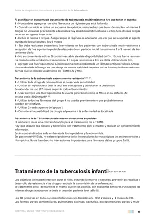 19
Guías de diagnóstico, tratamiento y prevención de la tuberculosis
HOSPITAL MUÑIZ / INSTITUTO VACCAREZZA
Al planificar un esquema de tratamiento de tuberculosis multirresistente hay que tener en cuenta:
1 - Nunca debe agregarse un solo fármaco a un régimen que está fallando.
2 - Cuando se inicia o revisa un esquema terapéutico, siempre hay que tratar de emplear al menos 3
drogas no utilizadas previamente a las cuales hay sensibilidad demostrada in vitro. Una de esas drogas
debe ser un agente inyectable.
3 - Incluir al menos 5 drogas. Asegurar que el régimen es adecuado una vez que se suspenda el agente
inyectable lo que ocurre a los 6 meses.
4 - No debe realizarse tratamiento intermitente en los pacientes con tuberculosis multirresistente a
excepción de los agentes inyectables después de un periodo inicial (usualmente 2 a 3 meses) de tra-
tamiento diario.
5 - No es conveniente utilizar S como inyectable si existe disponibilidad de Km. Existe fuerte resisten-
cia cruzada entre amikacina y kanamicina. En cepas resistentes a Km es útil la utilización de Cm.
6 - Agregar una fluoroquinolona. Ciprofloxacina no es considerada un fármaco antituberculosis. Ofloxa-
cina en dosis de 800 mg/d es una droga de menor actividad respecto de las fluoroquinolonas más mo-
dernas que se indican usualmente en TBMR: Lfx y Mfx.
Tratamiento de la tuberculosis extensamente resistente24, 56, 57
:
1 - Utilizar toda droga de primera línea si preserva la sensibilidad
2 - Utilizar un inyectable al cual la cepa sea susceptible y considerar la posibilidad
de extender su uso (12 meses o quizás todo el tratamiento).
3 - Usar siempre una fluoroquinolona de cuarta generación como la Mfx o en su defecto Lfx
en alta dosis (1000 mg/d)58, 59
.
4 - Utilizar todos los fármacos del grupo 4 no usados previamente y que probablemente
puedan ser efectivos.
5 - Utilizar 2 o más agentes del grupo 5.
6 - Considerar la posibilidad de cirugía adyuvante si la enfermedad es localizada
Tratamiento de la TB fármacorresistente en situaciones especiales:
El embarazo no es una contraindicación para el tratamiento de la TBMR.
Hay que discutir los riesgos y beneficios del tratamiento con la madre y realizar un consentimiento
informado.
Están contraindicados en la embarazada los inyectables y la etionamida.
En pacientes HIV/Sida, no existe el problema de las interacciones farmacológicas de antirretrovirales y
rifampicina. No se han descrito interacciones importantes para fármacos de los grupos 2 al 5.
Tratamiento de la tuberculosis infantil60, 61, 62, 63, 64, 65, 66
Los objetivos del tratamiento son curar al niño, evitando la muerte o secuelas, prevenir las recaídas o
desarrollo de resistencia a las drogas y reducir la transmisión de la enfermedad.
El tratamiento de la TB infantil es el mismo que en los adultos, con esquemas similares y utilizando las
mismas drogas adecuando la dosis al peso del paciente (ver tabla 5).
Las TB primarias en todas sus manifestaciones son tratadas con HRZ 2 meses y 4 meses de HR.
Las formas graves como miliares, pulmonares extensas, cavitarias, extrapulmonares graves y multi-
 