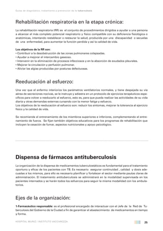 25
Guías de diagnóstico, tratamiento y prevención de la tuberculosis
HOSPITAL MUÑIZ / INSTITUTO VACCAREZZA
Rehabilitación respiratoria en la etapa crónica:
La rehabilitación respiratoria (RR) es el conjunto de procedimientos dirigidos a ayudar a una persona
a alcanzar el más completo potencial respiratorio y físico compatible con su deficiencia fisiológica o
anatómicas, intentando restablecer o restaurar la salud, producida por una discapacidad o secuelas
de una enfermedad, para aumentar la función perdida y así la calidad de vida.
Los objetivos de la RR son:
• Contribuir a la desobstrucción de las zonas pulmonares colapsadas.
• Ayudar a mejorar el intercambio gaseoso.
• Intervenir en la eliminación de procesos infecciosos y en la absorción de exudados pleurales.
• Mejorar la circulación y perfusión pulmonar.
• Aliviar las algias producidas por posturas defectuosas.
Reeducación al esfuerzo:
Una vez que el enfermo interioriza los parámetros ventilatorios normales, y tiene despejada su vía
aérea de secreciones nocivas, se le instruye y adiestra en un protocolo de ejercicios terapéuticos espe-
cíficos para volver a reeducarlo al esfuerzo, esto es, para que pueda realizar las actividades de su vida
diaria y otras demandas externas cursando con la menor fatiga y esfuerzo.
Los objetivos de la reeducación al esfuerzo son: reducir los síntomas, mejorar la tolerancia al ejercicio
físico y la calidad de vida.
Se recomienda el entrenamiento de los miembros superiores e inferiores, complementando el entre-
namiento de fuerza. Se fijan también objetivos educativos para los programas de rehabilitación que
incluyen la cesación de fumar, aspectos nutricionales y apoyo psicológico.
Dispensa de fármacos antituberculosis
La organización de la dispensa de medicamentos tuberculostáticos es fundamental para el tratamiento
oportuno y eficaz de los pacientes con TB. Es necesario asegurar continuidad , calidad y dosis ade-
cuadas a los mismos, para ello es necesario planificar y fortalecer el sector mediante pautas claras de
administración. El tratamiento antituberculosis se administrará en la modalidad supervisada en los
pacientes internados y se harán todos los esfuerzos para seguir la misma modalidad con los ambula-
torios.
Ejes de la organización:
1-Farmacéutico responsable: es el profesional encargado de interactuar con el Jefe de la Red de Tu-
berculosis del Gobierno de la Ciudad a fin de garantizar el abastecimiento de medicamentos en tiempo
y forma.
 