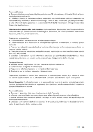 26
Guías de diagnóstico, tratamiento y prevención de la tuberculosis
HOSPITAL MUÑIZ / INSTITUTO VACCAREZZA
Responsabilidades:
a) Conocer detalladamente la cantidad de pacientes con TB internados en el Hospital Muñiz y los re-
querimientos de medicación
b) Conocer la cantidad de pacientes con TB en tratamiento ambulatorio en los consultorios externos del
Hospital Muñiz y del Instituto de Tisioneumonología “Prof. Dr. Raúl Vaccarezza” y sus requerimientos.
c) Estar informado de los pacientes en su asociación HIV/Sida/TB inscriptos en el Programa de Sida a
fin de evitar duplicaciones.
2-Farmacéuticos responsables de la dispensa: los profesionales responsables de la dispensa deberán
tener una ficha que permita corroborar la entrega de medicación, así como los cambios de la misma
(toxicidad, embarazo, multirresistencia).
En pacientes ambulatorios:
a) El paciente deberá ser registrado en la ficha correspondiente.
b) La administración de la medicación al encargado de supervisar el tratamiento se realizará quince-
nalmente
c) Para que la medicación sea adjudicada al paciente deberá constar en la receta correspondiente por
parte del médico tratante
d) Cualquier cambio de medicación, reducción de dosis o prolongación del tratamiento debe constar
en la ficha del paciente
e) Se deberá contar con un soporte informático adecuado que permita observar abandonos, a fin de
trabajar conjuntamente con servicio social para que haga el seguimiento de los mismos.
Responsabilidades:
a) Registrar a todos los pacientes con TB a los que se dispensa medicación
b) Mantener al día el registro de tuberculosis
c) Procurar que la ficha del paciente se complete en forma correcta
d) Cerciorarse que se indiquen las pautas y dosis correctas
En pacientes internados la entrega de la medicación se realizará contra entrega de la planilla de solici-
tud firmada oportunamente por el Jefe de Unidad, División o Departamento según corresponda
Control de gestión: El Jefe de Farmacia es el responsable del control de gestión tanto de la provisión
como de la dispensa al encargado de supervisión del tratamiento, por lo que se utilizarán indicadores
que permitan evaluar la misma.
Responsabilidades:
a) Controlar y garantizar el correcto funcionamiento de la Farmacia
b) Informar a las autoridades correspondientes ante la falta de medicamentos tuberculostáticos
c) Realizar informes de la unidad de gestión a su cargo en forma anual o cuando sea requerida por las
autoridades hospitalarias
d) Establecer un mecanismo de farmacovigilancia de drogas tuberculostáticas a fin de establecer estra-
tegias de optimización de los medicamentos
 