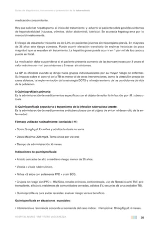 30
Guías de diagnóstico, tratamiento y prevención de la tuberculosis
HOSPITAL MUÑIZ / INSTITUTO VACCAREZZA
medicación concomitante.
Hay que solicitar hepatograma al inicio del tratamiento y advertir al paciente sobre posibles síntomas
de hepatotoxicidad (náuseas, vómitos. dolor abdominal, ictericia). Se aconseja hepatograma por lo
menos bimestralmente.
El riesgo de desarrollar hepatitis es de 0,3% en pacientes jóvenes sin hepatopatía previa. En mayores
de 35 años este riesgo aumenta. Puede ocurrir elevación transitoria de enzimas hepáticas de poca
magnitud que se resuelve sin tratamiento. La hepatitis grave puede ocurrir en 1 por mil de los casos y
puede ser fatal.
La medicación debe suspenderse si el paciente presenta aumento de las transaminasas por 3 veces el
valor máximo normal con síntomas o 5 veces sin síntomas.
La QP es eficiente cuando se dirige hacia grupos individualizados por su mayor riesgo de enfermar.
Su impacto sobre el control de la TB es menor al de otras intervenciones, como la detección precoz de
casos abiertos, la implementación de la estrategia DOTS y el mejoramiento de las condiciones de vida
de la población.
I) Quimioprofilaxis primaria:
Es la administración de medicamentos específicos con el objeto de evitar la infección por M. tubercu-
losis.
II) Quimioprofilaxis secundaria ó tratamiento de la infección tuberculosa latente:
Es la administración de medicamentos antituberculosos con el objeto de evitar el desarrollo de la en-
fermedad.
Fármaco utilizado habitualmente: isoniacida ( H )
• Dosis: 5 mg/kg/d. En niños y adultos la dosis no varía
• Dosis Máxima: 300 mg/d. Toma única por vía oral
• Tiempo de administración: 6 meses
Indicaciones de quimioprofilaxis:
• A todo contacto de alto o mediano riesgo menor de 35 años.
• Virada o viraje tuberculínico.
• Niños <5 años con solamente PPD + y sin BCG.
• Grupos de riesgo con PPD +: HIV/Sida, renales crónicos, corticoterapia, uso de fármacos anti TNF, pre-
transplante, silicosis, residentes de comunidades cerradas, adictos EV, secuelas de una probable TB).
• Quimioprofilaxis para evitar recaídas: evaluar riesgo versus beneficio.
Quimioprofilaxis en situaciones especiales:
• Intolerancia o resistencia conocida a isoniacida del caso índice: rifampicina: 10 mg/Kg./d: 4 meses.
 