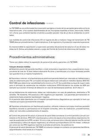 33
Guías de diagnóstico, tratamiento y prevención de la tuberculosis
HOSPITAL MUÑIZ / INSTITUTO VACCAREZZA
Control de infecciones 87, 88, 89, 90, 91
La TB/TBMR es una enfermedad de transmisión aerógena a través de los aerosoles generados en la vía
respiratoria alta y los núcleos deshidratados de las microgotas expelidas al toser, estornudar, hablar,
reír o llorar, que contienen bacilos virulentos y pueden persistir más de un día en ambientes no venti-
lados.
Las medidas de control de infecciones (CI) en lugares de alto o mediano riesgo de transmisión de TB/
TBMR abarcan procedimientos 1) administrativos, 2) de ingeniería y 3) protección respiratoria personal.
Es imprescindible la capacitación y supervisión periódica del personal de salud en el uso de estas me-
didas de CI. Dichas actividades estarán a cargo del Comité de Control de Infecciones del hospital.
Procedimientos administrativos:
Tienen por objeto reducir la exposición de personal de salud y pacientes a la TB/TBMR.
Incluyen diversas medidas
a) Detección precoz del paciente bacilífero: a todo sintomático respiratorio (tos y expectoración muco-
purulenta de más de 15 días) deberá efectuarse Rx tórax y baciloscopía a la mayor brevedad posible
(por guardia si es un ingreso hospitalario).
b) Pacientes a internar: si la baciloscopía es positiva el paciente deberá ser internado en habitaciones o
salas de aislamiento para TB. La muestra de esputo deberá ser cultivada en métodos rápidos (BACTEC
MGIT 960) para determinar sensibilidad como mínimo a H y R. Son preferibles aunque de mayor costo
para el tamizado de resistencias los métodos moleculares (PCR+hibridación de sondas de ADN por
ejemplo) que acortan el tiempo de detección en caso de baciloscopías positivas de 21 días a 1.
c) Las habitaciones de aislamiento: deben ser individuales o en caso de pabellones, destinarlos a TB
sensible, TB resistente, HIV positivos o HIV negativos por separado. Los pacientes permanecerán en
aislamiento hasta presentar baciloscopía negativa.
Si el paciente debe deambular por el hospital (procedimientos diagnósticos por ejemplo) lo hará con
máscara quirúrgica correctamente colocada.
d) Pacientes ambulatorios con baciloscopía positiva: utilizarán máscara quirúrgica mientras persistan
bacilíferos durante su permanencia en el hospital (consultas, retiro de medicación, procedimientos);
deben ser instruidos cuidadosamente al respecto.
e) Control del personal de salud: el personal de salud debe someterse a control periódico (anual) con-
sistente en Rx de tórax, PPD 2 UT y baciloscopía y cultivo de esputo a los sintomáticos respiratorios. En
caso de positividad de la PPD, es decir 10 mm o más, se tomará como infección latente (con Rx normal
y baciloscopía y cultivo de esputo negativos) y se ofrecerá quimioprofilaxis con H 6 meses a efectuar
por única vez; los PPD negativos repetirán la prueba anualmente, los positivos no.
El personal de salud afectado por TB/TBMR no volverá a trabajar en contacto con pacientes bacilíferos,
asignándoseles otras tareas en el hospital.
 