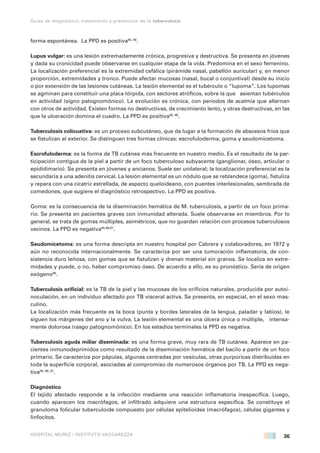 36
Guías de diagnóstico, tratamiento y prevención de la tuberculosis
HOSPITAL MUÑIZ / INSTITUTO VACCAREZZA
forma espontánea. La PPD es positiva95, 96
.
Lupus vulgar: es una lesión extremadamente crónica, progresiva y destructiva. Se presenta en jóvenes
y dada su cronicidad puede observarse en cualquier etapa de la vida. Predomina en el sexo femenino.
La localización preferencial es la extremidad cefálica (pirámide nasal, pabellón auricular) y, en menor
proporción, extremidades y tronco. Puede afectar mucosas (nasal, bucal o conjuntival) desde su inicio
o por extensión de las lesiones cutáneas. La lesión elemental es el tubérculo o “lupoma”. Los lupomas
se agminan para constituir una placa tórpida, con sectores atróficos, sobre la que asientan tubérculos
en actividad (signo patognomónico). La evolución es crónica, con períodos de acalmia que alternan
con otros de actividad. Existen formas no destructivas, de crecimiento lento, y otras destructivas, en las
que la ulceración domina el cuadro. La PPD es positiva95, 96
.
Tuberculosis colicuativa: es un proceso subcutáneo, que da lugar a la formación de abscesos fríos que
se fistulizan al exterior. Se distinguen tres formas clínicas: escrofuloderma, goma y seudomicetoma.
Escrofuloderma: es la forma de TB cutánea más frecuente en nuestro medio. Es el resultado de la par-
ticipación contigua de la piel a partir de un foco tuberculoso subyacente (ganglionar, óseo, articular o
epididimario). Se presenta en jóvenes y ancianos. Suele ser unilateral; la localización preferencial es la
secundaria a una adenitis cervical. La lesión elemental es un nódulo que se reblandece (goma), fistuliza
y repara con una cicatriz estrellada, de aspecto queloideano, con puentes interlesionales, sembrada de
comedones, que sugiere el diagnóstico retrospectivo. La PPD es positiva.
Goma: es la consecuencia de la diseminación hemática de M. tuberculosis, a partir de un foco prima-
rio. Se presenta en pacientes graves con inmunidad alterada. Suele observarse en miembros. Por lo
general, se trata de gomas múltiples, asimétricos, que no guardan relación con procesos tuberculosos
vecinos. La PPD es negativa95,96,97
.
Seudomicetoma: es una forma descripta en nuestro hospital por Cabrera y colaboradores, en 1972 y
aún no reconocida internacionalmente. Se caracteriza por ser una tumoración inflamatoria, de con-
sistencia duro leñosa, con gomas que se fistulizan y drenan material sin granos. Se localiza en extre-
midades y puede, o no, haber compromiso óseo. De acuerdo a ello, es su pronóstico. Sería de origen
exógeno98
.
Tuberculosis orificial: es la TB de la piel y las mucosas de los orificios naturales, producida por autoi-
noculación, en un individuo afectado por TB visceral activa. Se presenta, en especial, en el sexo mas-
culino.
La localización más frecuente es la boca (punta y bordes laterales de la lengua, paladar y labios), le
siguen los márgenes del ano y la vulva. La lesión elemental es una úlcera única o múltiple, intensa-
mente dolorosa (rasgo patognomónico). En los estadios terminales la PPD es negativa.
Tuberculosis aguda miliar diseminada: es una forma grave, muy rara de TB cutánea. Aparece en pa-
cientes inmunodeprimidos como resultado de la diseminación hemática del bacilo a partir de un foco
primario. Se caracteriza por pápulas, algunas centradas por vesículas, otras purpúricas distribuidas en
toda la superficie corporal, asociadas al compromiso de numerosos órganos por TB. La PPD es nega-
tiva95, 96, 97
.
Diagnóstico
El tejido afectado responde a la infección mediante una reacción inflamatoria inespecífica. Luego,
cuando aparecen los macrófagos, el infiltrado adquiere una estructura específica. Se constituye el
granuloma folicular tuberculoide compuesto por células epitelioides (macrófagos), células gigantes y
linfocitos.
 