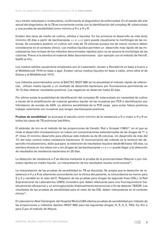 7
Guías de diagnóstico, tratamiento y prevención de la tuberculosis
HOSPITAL MUÑIZ / INSTITUTO VACCAREZZA
na y nitrato reductasa) o moleculares, confirmando el diagnóstico de enfermedad. En el estado del arte
actual del diagnóstico de la TB es conveniente contar con la identificación del complejo M. tuberculosis
y una prueba de sensibilidad como mínimo a R o a H y R.
Existen dos tipos de medio de cultivo, sólidos y líquidos. En los primeros el desarrollo es más lento
(mínimo 20 días a partir de baciloscopías ++ o +++) pero puede visualizarse la morfología de las co-
lonias. Se considera positivo un cultivo con más de 10 colonias aunque los de menor número deben
considerarse en el contexto clínico. Los medios líquidos permiten un desarrollo más rápido de las mi-
cobacterias (son la base de los métodos denominados rápidos) pero no se aprecia la morfología de las
colonias. Previo a la siembra el material debe decontaminarse (por ejemplo con el método de Petroff,
NaHO al 4%).
Los medios sólidos usualmente empleados son el Lowenstein Jensen y Stonebrink en base a huevo y
el Middlebrook 7H10 en base a agar. Existen varios medios líquidos en base a caldo, entre ellos el de
Dubos y el Middlebrook 7H12.
Los métodos automatizados como el BACTEC MGIT 960 (en la actualidad el método rápido de referen-
cia), utilizan medio líquido y un revelado de desarrollo bacteriano por fluorescencia permitiendo en
10-13 días obtener resultados positivos. Los negativos se observan hasta 42 días.
Por último existe la posibilidad de identificación del complejo M. tuberculosis sin necesidad de cultivo
a través de la amplificación de material genético bacilar de las muestras por PCR e identificación por
hibridación de sondas de ADN. La altísima sensibilidad de la PCR exige para evitar falsos positivos
trabajar solamente con muestras que tengan baciloscopías positivas.
Pruebas de sensibilidad: se aconseja el estudio como mínimo de la resistencia a R o mejor a H y R en
todos los casos de TB pulmonar bacilífera.
El estándar de oro es el método de las proporciones de Canetti, Rist y Grosset (1963)12
, en el que se
mide el desarrollo micobacteriano en tubos con concentraciones estandarizadas de las drogas de 1ª. y
2ª. línea. El mínimo desarrollo para efectuar este método es de 20 colonias. Un desarrollo de más del
1% del tubo control indica resistencia bacteriana. El inconveniente del método es la lentitud del de-
sarrollo micobacteriano, dado que para la obtención de resultados requiere desde 60 hasta 120 días. La
siembra directa en los tubos con y sin drogas de las baciloscopías ++ o +++ puede llegar a la obtención
de resultados de resistencia bacteriana en 20 días.
La detección de resistencia a Z se efectúa mediante la prueba de la pirazinamidasa (Wayne) o por mé-
todos rápidos en medio líquido. La interpretación de los resultados resulta controversial13
.
La interpretación de las pruebas de sensibilidad en TB es discutida. Se acepta que la detección de re-
sistencia a H y a R es altamente concordante con la clínica del paciente, la concordancia es menor para
S y Z y variable en el caso del E. Respecto de las pruebas para drogas de segunda línea (DSL), la Red
Supranacional de Laboratorios (OMS) considera que deben efectuarse para una fluoroquinolona (ha-
bitualmente ofloxacina) y un aminoglucósido (habitualmente kanamicina) a fin de detectar TBXDR. Los
resultados de las pruebas de sensibilidad para el resto de las DSL deben interpretarse en el contexto
clínico14
.
El Laboratorio Abel Cetrángolo del Hospital Muñiz/UBA efectúa pruebas de sensibilidad por método de
las proporciones y métodos rápidos (MGIT 960) para las siguientes drogas: H, R, S, E, PAS, Cs, Km y
para Z por el método de Wayne.
 