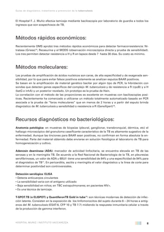 8
Guías de diagnóstico, tratamiento y prevención de la tuberculosis
HOSPITAL MUÑIZ / INSTITUTO VACCAREZZA
El Hospital F. J. Muñiz efectúa tamizaje mediante baciloscopía por laboratorio de guardia a todos los
ingresos que son sospechosos de TB.
Métodos rápidos económicos:
Recientemente OMS aprobó tres métodos rápidos económicos para detectar farmacorresistencia: Ni-
tratasa (Griess)15
, Rezasurina y el MODS (observación microscópica directa y prueba de sensibilidad).
Los tres permiten detectar resistencia a H y R en lapsos desde 7 hasta 30 días. Su costo es mínimo.
Métodos moleculares:
Las pruebas de amplificación de ácidos nucleicos son caras, de alta especificidad y de exagerada sen-
sibilidad, por lo que para evitar falsos positivos solamente se analizan esputos BAAR positivos.
Se basan en la amplificación de material genético bacilar por algún tipo de PCR, la hibridación con
sondas que detecten genes específicos del complejo M. tuberculosis y de resistencia a R (rpoB) y a H
(katG e inhA) y un posterior revelado. Un prototipo es la prueba de Hain.
La correlación con el método de las proporciones es excelente en muestras con baciloscopías posi-
tivas. Recientemente ha comenzado a utilizarse un método totalmente automatizado basado en PCR
asociada a la prueba de “faros moleculares” que en menos de 2 horas y a partir del esputo brinda
diagnóstico de M. tuberculosis y sensibilidad o resistencia a R (GeneXpert)16
.
Recursos diagnósticos no bacteriológicos:
Anatomía patológica: en muestras de biopsias (pleural, ganglionar, transbronquial, dérmica, etc) el
hallazgo microscópico del granuloma caseificante característico de la TB es altamente sugestivo de la
enfermedad. Aunque las tinciones para BAAR sean positivas, no confirman en forma absoluta la en-
fermedad. Parte del material obtenido debe enviarse en solución fisiológica al laboratorio de TB para
homogeneización y cultivo.
Adenosín deaminasa (ADA): marcador de actividad linfocitaria, se encuentra elevada en TB de las
serosas y en la meningitis TB. De acuerdo a la Red Nacional de Bacteriología de la TB, en pleuresías
serofibrinosas, un valor de ADA ≥ 60U/l tiene una sensibilidad de 84% y una especificidad de 94% para
el diagnóstico de TB17
. En pericarditis, ascitis y meningitis el valor diagnóstico y la línea de corte para
determinar positividad son controversiales.
Detección serológica: ELISA
• Detecta anticuerpos circulantes
• La sensibilidad varia con el antígeno utilizado
• Baja sensibilidad en niños; en TBC extrapulmonares; en pacientes HIV+.
• Es una técnica de tamizaje.
T-SPOT.TB (o ELISPOT) y QuantiferonTB Gold in tube18
: son técnicas modernas de detección de infec-
ción latente. Consisten en la exposición de los linfomonocitos del sujeto durante 6 – 24 horas a antíg-
enos del M. tuberculosis (ESAT-6, CFP 10 y TB 7.7) midiendo la respuesta inmunitaria celular a través
de la producción de gamma interferon.
 