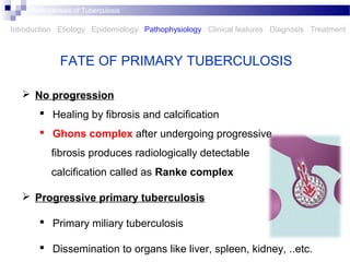  No progression
 Healing by fibrosis and calcification
 Ghons complex after undergoing progressive
fibrosis produces radiologically detectable
calcification called as Ranke complex
 Progressive primary tuberculosis
 Primary miliary tuberculosis
 Dissemination to organs like liver, spleen, kidney, ..etc.
FATE OF PRIMARY TUBERCULOSIS
Introduction Etiology Epidemiology Pathophysiology Clinical features Diagnosis Treatment
Tubercle bacilli escape
and multiply
Pathogenesis of Tuberculosis
 