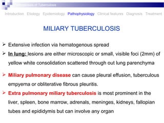  Extensive infection via hematogenous spread
 In lung: lesions are either microscopic or small, visible foci (2mm) of
yellow white consolidation scattered through out lung parenchyma
 Miliary pulmonary disease can cause pleural effusion, tuberculous
empyema or obliterative fibrous pleuritis.
 Extra pulmonary miliary tuberculosis is most prominent in the
liver, spleen, bone marrow, adrenals, meninges, kidneys, fallopian
tubes and epididymis but can involve any organ
MILIARY TUBERCULOSIS
Introduction Etiology Epidemiology Pathophysiology Clinical features Diagnosis Treatment
Pathogenesis of Tuberculosis
 