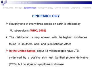  Roughly one of every three people on earth is infected by
M. tuberculosis (WHO, 2008)
 The distribution is very uneven, with the highest incidences
found in southern Asia and sub-Saharan Africa
 In the United States, about 13 million people have LTBI,
evidenced by a positive skin test [puriﬁed protein derivative
(PPD)] but no signs or symptoms of disease
EPIDEMIOLOGY
Introduction Etiology Epidemiology Pathophysiology Clinical features Diagnosis Treatment
Pathogenesis of Tuberculosis
 