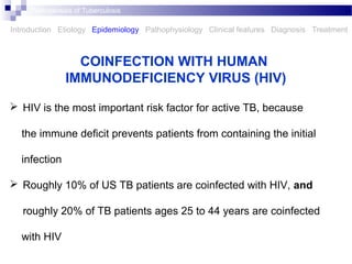  HIV is the most important risk factor for active TB, because
the immune deﬁcit prevents patients from containing the initial
infection
 Roughly 10% of US TB patients are coinfected with HIV, and
roughly 20% of TB patients ages 25 to 44 years are coinfected
with HIV
COINFECTION WITH HUMAN
IMMUNODEFICIENCY VIRUS (HIV)
Introduction Etiology Epidemiology Pathophysiology Clinical features Diagnosis Treatment
Pathogenesis of Tuberculosis
 