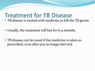 Treatment for TB Disease
 TB disease is treated with medicine to kill the TB germs
 Usually, the treatment will last for 6-9 months
 TB disease can be cured if the medicine is taken as
prescribed, even after you no longer feel sick
 