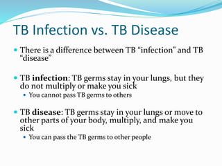 TB Infection vs. TB Disease
 There is a difference between TB “infection” and TB
“disease”
 TB infection: TB germs stay in your lungs, but they
do not multiply or make you sick
 You cannot pass TB germs to others
 TB disease: TB germs stay in your lungs or move to
other parts of your body, multiply, and make you
sick
 You can pass the TB germs to other people
 