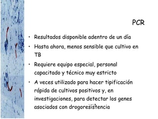 PCR
• Resultados disponible adentro de un día
• Hasta ahora, menos sensible que cultivo en
TB
• Requiere equipo especial, personal
capacitado y técnico muy estricto
• A veces utilizado para hacer tipificación
rápida de cultivos positivos y, en
investigaciones, para detectar los genes
asociados con drogoresistencia
 