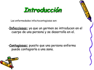 IInnttrroodduucccciióónn 
Las enfermedades infectocontagiosas son: 
-Infecciosas: ya que un germen se introducen en el 
cuerpo de una persona y se desarrolla en el. 
-Contagiosas: puesto que una persona enferma 
puede contagiarla a una sana. 
 