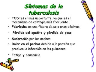 SSíínnttoommaass ddee llaa 
ttuubbeerrccuulloossiiss 
• TOS: es el más importante, ya que es el 
mecanismo de contagio más frecuente . 
• Febrícula: es una fiebre de solo unas décimas. 
• Pérdida del apetito y pérdida de peso 
• Sudoración por las noches. 
• Dolor en el pecho: debido a la presión que 
produce la infección en los pulmones. 
• Fatiga y cansancio 
 