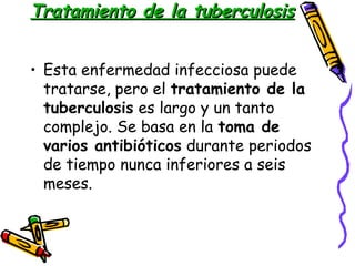 TTrraattaammiieennttoo ddee llaa ttuubbeerrccuulloossiiss 
• Esta enfermedad infecciosa puede 
tratarse, pero el tratamiento de la 
tuberculosis es largo y un tanto 
complejo. Se basa en la toma de 
varios antibióticos durante periodos 
de tiempo nunca inferiores a seis 
meses. 
 
