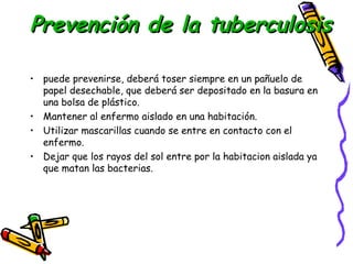 PPrreevveenncciióónn ddee llaa ttuubbeerrccuulloossiiss 
• puede prevenirse, deberá toser siempre en un pañuelo de 
papel desechable, que deberá ser depositado en la basura en 
una bolsa de plástico. 
• Mantener al enfermo aislado en una habitación. 
• Utilizar mascarillas cuando se entre en contacto con el 
enfermo. 
• Dejar que los rayos del sol entre por la habitacion aislada ya 
que matan las bacterias. 
