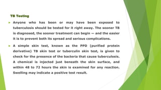 TB Testing 
 Anyone who has been or may have been exposed to 
tuberculosis should be tested for it right away. The sooner TB 
is diagnosed, the sooner treatment can begin — and the easier 
it is to prevent both its spread and serious complications. 
 A simple skin test, known as the PPD (purified protein 
derivative) TB skin test or tuberculin skin test, is given to 
check for the presence of the bacteria that cause tuberculosis. 
A chemical is injected just beneath the skin surface, and 
within 48 to 72 hours the skin is examined for any reaction. 
Swelling may indicate a positive test result. 
 