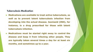 Tuberculosis Medication 
 Medications are available to treat active tuberculosis, as 
well as to prevent latent tuberculosis infection from 
developing into the actual disease. Isoniazid (INH), for 
instance, is a drug prescribed for those with latent 
tuberculosis infection. 
 Medications must be started right away to control the 
disease and keep it from infecting other people. They 
are typically taken several times a day for at least six 
months, and sometimes up to a year. 
 