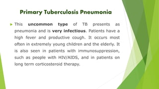 Primary Tuberculosis Pneumonia 
 This uncommon type of TB presents as 
pneumonia and is very infectious. Patients have a 
high fever and productive cough. It occurs most 
often in extremely young children and the elderly. It 
is also seen in patients with immunosuppression, 
such as people with HIV/AIDS, and in patients on 
long term corticosteroid therapy. 
 