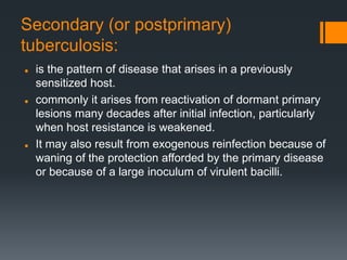 Secondary (or postprimary)
tuberculosis:
 is the pattern of disease that arises in a previously
sensitized host.
 commonly it arises from reactivation of dormant primary
lesions many decades after initial infection, particularly
when host resistance is weakened.
 It may also result from exogenous reinfection because of
waning of the protection afforded by the primary disease
or because of a large inoculum of virulent bacilli.
 