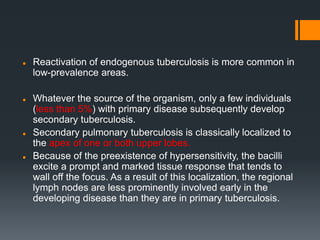  Reactivation of endogenous tuberculosis is more common in
low-prevalence areas.
 Whatever the source of the organism, only a few individuals
(less than 5%) with primary disease subsequently develop
secondary tuberculosis.
 Secondary pulmonary tuberculosis is classically localized to
the apex of one or both upper lobes.
 Because of the preexistence of hypersensitivity, the bacilli
excite a prompt and marked tissue response that tends to
wall off the focus. As a result of this localization, the regional
lymph nodes are less prominently involved early in the
developing disease than they are in primary tuberculosis.
 