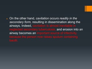  On the other hand, cavitation occurs readily in the
secondary form, resulting in dissemination along the
airways. Indeed, cavitation is almost inevitable in
neglected secondary tuberculosis, and erosion into an
airway becomes an important source of infectivity,
because the person now raises sputum containing
bacilli.
 