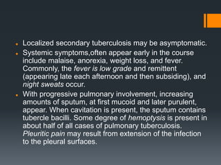  Localized secondary tuberculosis may be asymptomatic.
 Systemic symptoms,often appear early in the course
include malaise, anorexia, weight loss, and fever.
Commonly, the fever is low grade and remittent
(appearing late each afternoon and then subsiding), and
night sweats occur.
 With progressive pulmonary involvement, increasing
amounts of sputum, at first mucoid and later purulent,
appear. When cavitation is present, the sputum contains
tubercle bacilli. Some degree of hemoptysis is present in
about half of all cases of pulmonary tuberculosis.
Pleuritic pain may result from extension of the infection
to the pleural surfaces.
 