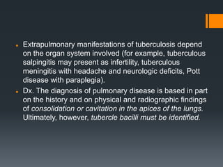  Extrapulmonary manifestations of tuberculosis depend
on the organ system involved (for example, tuberculous
salpingitis may present as infertility, tuberculous
meningitis with headache and neurologic deficits, Pott
disease with paraplegia).
 Dx. The diagnosis of pulmonary disease is based in part
on the history and on physical and radiographic findings
of consolidation or cavitation in the apices of the lungs.
Ultimately, however, tubercle bacilli must be identified.
 